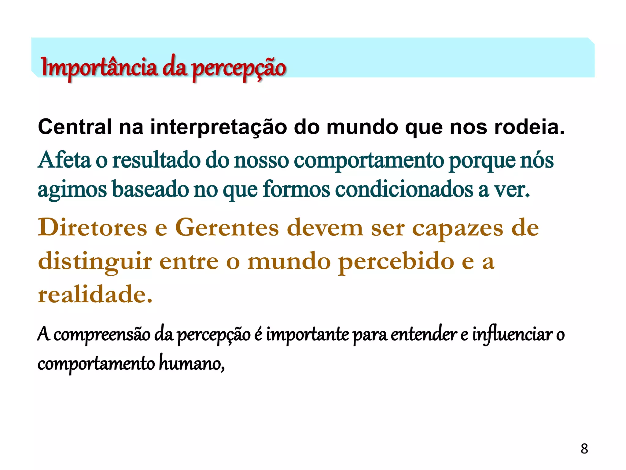 Importância da percepção
Central na interpretação do mundo que nos rodeia.
Afeta o resultado do nosso comportamento porque nós
agimos baseado no que formos condicionados a ver.
Diretores e Gerentes devem ser capazes de
distinguir entre o mundo percebido e a
realidade.
A compreensão da percepção é importante paraentender e influenciar o
comportamentohumano,
8
 
