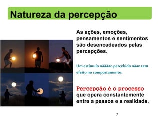 Natureza da percepção
As ações, emoções,
pensamentos e sentimentos
são desencadeados pelas
percepções.
Um estímulo nãããaopercebido nãaotem
efeito no comportamento.
Percepção é o processo
que opera constantemente
entre a pessoa e a realidade.
7
 