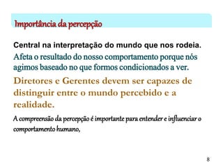 Importância da percepção
Central na interpretação do mundo que nos rodeia.
Afeta o resultado do nosso comportamento porque nós
agimos baseado no que formos condicionados a ver.
Diretores e Gerentes devem ser capazes de
distinguir entre o mundo percebido e a
realidade.
A compreensão da percepção é importante paraentender e influenciar o
comportamentohumano,
8
 