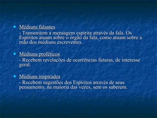 Médiuns falantes - Transmitem a mensagem espírita através da fala. Os Espíritos atuam sobre o órgão da fala, como atuam sobre a mão dos médiuns escreventes.  Médiuns proféticos - Recebem revelações de ocorrências futuras, de interesse geral. Médiuns inspirados - Recebem sugestões dos Espíritos através de seus pensamento, na maioria das vezes, sem os saberem. 