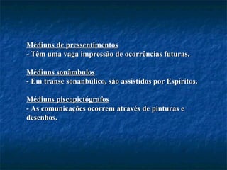 Médiuns de pressentimentos - Têm uma vaga impressão de ocorrências futuras. Médiuns sonâmbulos - Em transe sonanbúlico, são assistidos por Espíritos. Médiuns piscopictógrafos - As comunicações ocorrem através de pinturas e desenhos. 