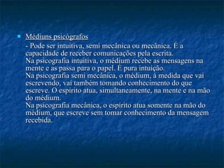 Médiuns psicógrafos - Pode ser intuitiva, semi mecânica ou mecânica. É a capacidade de receber comunicações pela escrita. Na psicografia intuitiva, o médium recebe as mensagens na mente e as passa para o papel. É pura intuição. Na psicografia semi mecânica, o médium, à medida que vai escrevendo, vai também tomando conhecimento do que escreve. O espírito atua, simultaneamente, na mente e na mão do médium. Na psicografia mecânica, o espírito atua somente na mão do médium, que escreve sem tomar conhecimento da mensagem recebida.   