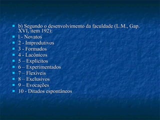 b) Segundo o desenvolvimento da faculdade (L.M., Gap. XVI, item 192): l - Novatos 2 - Improdutivos 3 - Formados 4 - Lacônicos 5 – Explícitos 6 – Experimentados 7 – Flexíveis 8 – Exclusivos 9 – Evocações 10 - Ditados espontâneos 