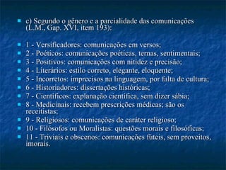 c) Segundo o gênero e a parcialidade das comunicações (L.M., Gap. XVI, item 193): 1 - Versificadores: comunicações em versos; 2 - Poéticos: comunicações poéticas, ternas, sentimentais; 3 - Positivos: comunicações com nitidez e precisão; 4 - Literários: estilo correto, elegante, eloquente; 5 - Incorretos: imprecisos na linguagem, por falta de cultura; 6 - Historiadores: dissertações históricas; 7 - Científicos: explanação científica, sem dizer sábia; 8 - Medicinais: recebem prescrições médicas; são os receitistas; 9 - Religiosos: comunicações de caráter religioso; 10 - Filósofos ou Moralistas: questões morais e filosóficas; 11 - Triviais e obscenos: comunicações fúteis, sem proveitos, imorais. 