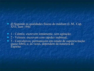 d) Segundo as qualidades físicas do médium (L.M., Cap. XVI, item 194): 1 - Calmos: escrevem lentamente, sem agitação; 2 - Velozes: escrevem com rapidez inabitual; 3 - Convulsivos: permanecem em estado de superexcitação quase febril, e, às vezes, dependem da natureza do Espírito. 