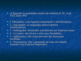 e) Segundo as qualidades morais do médium (L.M., Cap. XVI, item 195): l- Obsedados: com ligações inoportunas e mistificadoras; 2 - Fascinados: os enganados pelos Espíritos mistificadores; 3 - Subjugados: dominados moralmente por Espíritos maus; 4 - Levianos: não levam a sério suas faculdades; 5 - Indiferentes: não tiram proveito das instruções recebidas; 6 - Presunçosos: têm a pretensão de estar em relação somente com Espíritos Superiores; 