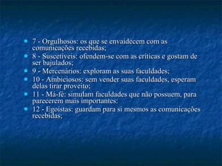 7 - Orgulhosos: os que se envaidecem com as comunicações recebidas; 8 - Suscetíveis: ofendem-se com as críticas e gostam de ser bajulados; 9 - Mercenários: exploram as suas faculdades; 10 - Ambiciosos: sem vender suas faculdades, esperam delas tirar proveito; 11 - Má-fé: simulam faculdades que não possuem, para parecerem mais importantes: 12 - Egoístas: guardam para si mesmos as comunicações recebidas; 