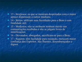 13 - Invejosos: os que se mostram despeitados com o maior apreço dispensado a outros médiuns; 14 - Sérios: utilizam suas faculdades para o Bem e com finalidade útil; 15 - Modestos: não se atribuem nenhum mérito nas comunicações recebidas e não se julgam livres de mistificações; 16 - Devotados: abnegados, sacrificam-se para o Bem; 17 - Seguros: têm facilidade para recepção, merecem maior confiança dos Espíritos. São fluentes, desembaraçados e dignos. 