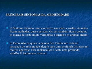 a) Sintoma clássico: suor excessivo nas mãos e axilas. As mãos ficam molhadas, quase geladas. Os pés também ficam gelados; as maçãs do rosto muito vermelhas e quentes; as orelhas ardem.  b) Depressão psíquica: a pessoa fica totalmente instável, passando de uma grande alegria para uma profunda tristeza sem motivo aparente. Fica melancólica e sente uma profunda solidão. É facilmente irritável. PRINCIPAIS SINTOMAS DA MEDIUNIDADE   