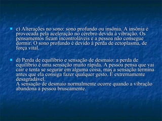 c) Alterações no sono: sono profundo ou insônia. A insônia é provocada pela aceleração no cérebro devida à vibração. Os pensamentos ficam incontroláveis e a pessoa não consegue dormir. O sono profundo é devido à perda de ectoplasma, de força vital.  d) Perda de equilíbrio e sensação de desmaio: a perda de equilíbrio é uma sensação muito rápida. A pessoa pensa que vai cair e tenta se segurar em alguma coisa, mas a sensação termina antes que ela consiga fazer qualquer gesto. É extremamente desagradável. A sensação de desmaio normalmente ocorre quando a vibração abandona a pessoa bruscamente.  
