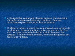e) Taquicardia: comum em algumas pessoas. Há uma súbita alteração no ritmo dos batimentos cardíacos, fruto do aceleramento provocado pela vibração atuando.  f) Medos e Fobias: a pessoa fica com medo de sair sozinha, de se alimentar, de tomar remédios, pois acha que tudo lhe fará mal. Às vezes tem medo de dormir sozinha ou com a luz apagada. É muito comum, também, uma total insegurança em tudo o que vai fazer.  