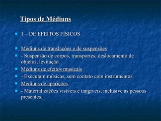 1 – DE EFEITOS FÍSICOS  Médiuns de translações e de suspensões - Suspensão de corpos, transportes, deslocamento de objetos, levitação. Médiuns de efeitos musicais - Executam músicas, sem contato com instrumentos. Médiuns de aparições - Materializações visíveis e tangíveis, inclusive às pessoas presentes. Tipos de Médiuns 