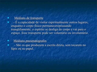 Médiuns de transporte - É a capacidade de visitar espiritualmente outros lugares, enquanto o corpo físico permanecerepousando tranqüilamente; o espírito se desliga do corpo e vai para o espaço. Esse transporte pode ser voluntário ou involuntário. Médiuns pneumatógrafos - São os que produzem a escrita direta, sem tocarem no lápis ou no papel.  