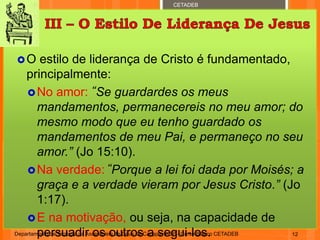 CETADEB
O estilo de liderança de Cristo é fundamentado,
principalmente:
No amor: “Se guardardes os meus
mandamentos, permanecereis no meu amor; do
mesmo modo que eu tenho guardado os
mandamentos de meu Pai, e permaneço no seu
amor.” (Jo 15:10).
Na verdade: “Porque a lei foi dada por Moisés; a
graça e a verdade vieram por Jesus Cristo.” (Jo
1:17).
E na motivação, ou seja, na capacidade de
persuadir os outros a segui-los.Departamento de Teologia da Assembleia de Deus de Caçapava-SP - Curso Básico CETADEB 12
 