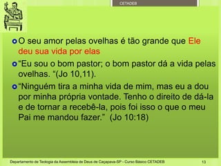 CETADEB
O seu amor pelas ovelhas é tão grande que Ele
deu sua vida por elas
“Eu sou o bom pastor; o bom pastor dá a vida pelas
ovelhas. “(Jo 10,11).
“Ninguém tira a minha vida de mim, mas eu a dou
por minha própria vontade. Tenho o direito de dá-la
e de tornar a recebê-la, pois foi isso o que o meu
Pai me mandou fazer.” (Jo 10:18)
Departamento de Teologia da Assembleia de Deus de Caçapava-SP - Curso Básico CETADEB 13
 