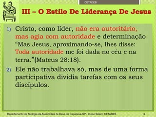 CETADEB
1) Cristo, como líder, não era autoritário,
mas agia com autoridade e determinação
“Mas Jesus, aproximando-se, lhes disse:
Toda autoridade me foi dada no céu e na
terra.”(Mateus 28:18).
2) Ele não trabalhava só, mas de uma forma
participativa dividia tarefas com os seus
discípulos.
Departamento de Teologia da Assembleia de Deus de Caçapava-SP - Curso Básico CETADEB 14
 