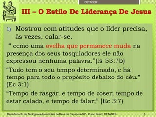 CETADEB
1) Mostrou com atitudes que o líder precisa,
às vezes, calar-se.
“ como uma ovelha que permanece muda na
presença dos seus tosquiadores ele não
expressou nenhuma palavra.”(Is 53:7b)
“Tudo tem o seu tempo determinado, e há
tempo para todo o propósito debaixo do céu.”
(Ec 3:1)
“Tempo de rasgar, e tempo de coser; tempo de
estar calado, e tempo de falar;” (Ec 3:7)
Departamento de Teologia da Assembleia de Deus de Caçapava-SP - Curso Básico CETADEB 15
 