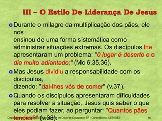 Durante o milagre da multiplicação dos pães, ele
nos
ensinou de uma forma sistemática como
administrar situações extremas. Os discípulos lhe
apresentaram um problema: "0 lugar é deserto e o
dia muito adiantado;" (Mc 6.35,36).
Mas Jesus dividiu a responsabilidade com os
discípulos,
dizendo: "dai-lhes vós de comer" (v.37).
Quando os discípulos apresentaram dificuldades
para resolver a situação, Jesus quis saber o que
eles podiam fazer, ao perguntar: "Quantos pães
tendes?" (v.38).Departamento de Teologia da Assembleia de Deus de Caçapava-SP - Curso Básico CETADEB 16
 