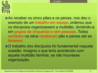CETADEB
Ao receber os cinco pães e os peixes, nos deu o
exemplo de um trabalho em equipe, ordenou que
os discípulos organizassem a multidão, dividindo-a
em grupos de cinquenta e cem pessoas. Todos
sentados na relva receberam pão e peixes até se
fartarem.
O trabalho dos discípulos foi fundamental naquela
ocasião. Imagine o que teria acontecido com
aquela multidão faminta, se não houvesse
organização.
Departamento de Teologia da Assembleia de Deus de Caçapava-SP - Curso Básico CETADEB 17
 