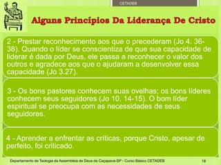 CETADEB
2 - Prestar reconhecimento aos que o precederam (Jo 4. 36-
38). Quando o líder se conscientiza de que sua capacidade de
liderar é dada por Deus, ele passa a reconhecer o valor dos
outros e agradece aos que o ajudaram a desenvolver essa
capacidade (Jo 3.27).
3 - Os bons pastores conhecem suas ovelhas; os bons líderes
conhecem seus seguidores (Jo 10. 14-15). O bom líder
espiritual se preocupa com as necessidades de seus
seguidores.
4 - Aprender a enfrentar as críticas, porque Cristo, apesar de
perfeito, foi criticado.
Departamento de Teologia da Assembleia de Deus de Caçapava-SP - Curso Básico CETADEB 18
 