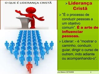 CETADEB
Liderança
Cristã
 “É o processo de
conduzir pessoas a
um objetivo
comum”. É a arte de
influenciar
pessoas.
 Liderar: - é “mostrar o
caminho, conduzir,
guiar, dirigir o curso de
outrem, indo adiante
ou acompanhando-o”.
Departamento de Teologia da Assembleia de Deus de Caçapava-SP - Curso Básico CETADEB 2
 