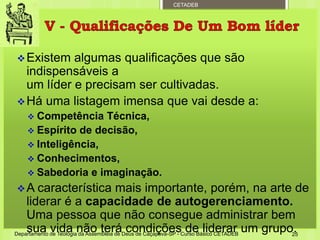 CETADEB
Existem algumas qualificações que são
indispensáveis a
um líder e precisam ser cultivadas.
Há uma listagem imensa que vai desde a:
 Competência Técnica,
 Espírito de decisão,
 Inteligência,
 Conhecimentos,
 Sabedoria e imaginação.
A característica mais importante, porém, na arte de
liderar é a capacidade de autogerenciamento.
Uma pessoa que não consegue administrar bem
sua vida não terá condições de liderar um grupo.Departamento de Teologia da Assembleia de Deus de Caçapava-SP - Curso Básico CETADEB 25
 