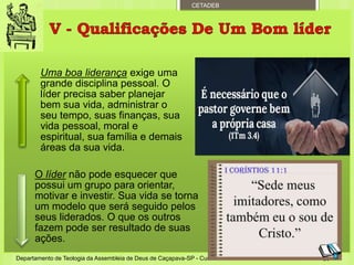 CETADEB
Uma boa liderança exige uma
grande disciplina pessoal. O
líder precisa saber planejar
bem sua vida, administrar o
seu tempo, suas finanças, sua
vida pessoal, moral e
espiritual, sua família e demais
áreas da sua vida.
O líder não pode esquecer que
possui um grupo para orientar,
motivar e investir. Sua vida se torna
um modelo que será seguido pelos
seus liderados. O que os outros
fazem pode ser resultado de suas
ações.
Departamento de Teologia da Assembleia de Deus de Caçapava-SP - Curso Básico CETADEB 26
 