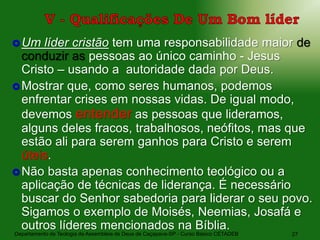 Departamento de Teologia da Assembleia de Deus de Caçapava-SP - Curso Básico CETADEB 27
Um líder cristão tem uma responsabilidade maior de
conduzir as pessoas ao único caminho - Jesus
Cristo – usando a autoridade dada por Deus.
Mostrar que, como seres humanos, podemos
enfrentar crises em nossas vidas. De igual modo,
devemos entender as pessoas que lideramos,
alguns deles fracos, trabalhosos, neófitos, mas que
estão ali para serem ganhos para Cristo e serem
úteis.
Não basta apenas conhecimento teológico ou a
aplicação de técnicas de liderança. É necessário
buscar do Senhor sabedoria para liderar o seu povo.
Sigamos o exemplo de Moisés, Neemias, Josafá e
outros líderes mencionados na Bíblia.
 