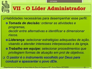 CETADEB
 Habilidades necessárias para desempenhar esse perfil:
 Tomada de decisão: ordenar as atividades e
programas,
decidir entre alternativas e identificar e dimensionar
riscos.
 Liderança: selecionar estratégias adequadas de ação,
visando a atender interesses interpessoais e da igreja.
 Trabalho em equipe: selecionar procedimentos que
privilegiem formas de atuação em prol de objetivos.
 O pastor é o instrumento escolhido por Deus para
conduzir e apascentar o povo dEle.
Departamento de Teologia da Assembleia de Deus de Caçapava-SP - Curso Básico CETADEB 31
 