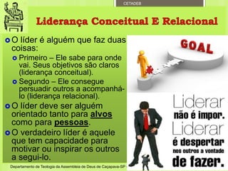 CETADEB
 O líder é alguém que faz duas
coisas:
 Primeiro – Ele sabe para onde
vai. Seus objetivos são claros
(liderança conceitual).
 Segundo – Ele consegue
persuadir outros a acompanhá-
lo (liderança relacional).
 O líder deve ser alguém
orientado tanto para alvos
como para pessoas.
 O verdadeiro líder é aquele
que tem capacidade para
motivar ou inspirar os outros
a segui-lo.
Departamento de Teologia da Assembleia de Deus de Caçapava-SP - Curso Básico CETADEB 5
 