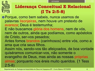 CETADEB
Porque, como bem sabeis, nunca usamos de
palavras lisonjeiras, nem houve um pretexto de
avareza; Deus é testemunha;
E não buscamos glória dos homens, nem de vós,
nem de outros, ainda que podíamos, como apóstolos
de Cristo, ser-vos pesados;
Antes fomos brandos (carinhosos) entre vós, como a
ama que cria seus filhos.
Assim nós, sendo-vos tão afeiçoados, de boa vontade
quiséramos comunicar-vos, não somente o
evangelho de Deus, mas ainda as nossas próprias
almas; porquanto nos éreis muito queridos. (1 Tess
2:5-8)
Departamento de Teologia da Assembleia de Deus de Caçapava-SP - Curso Básico CETADEB 6
 