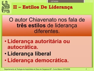 CETADEB
O autor Chiavenato nos fala de
três estilos de liderança
diferentes.
• Liderança autoritária ou
autocrática.
• Liderança liberal
• Liderança democrática.
Departamento de Teologia da Assembleia de Deus de Caçapava-SP - Curso Básico CETADEB 7
 