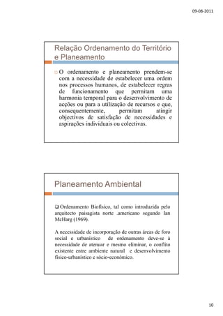 09‐08‐2011
10
Relação Ordenamento do Território
e Planeamento
 O ordenamento e planeamento prendem-se
com a necessidade de estabelecer uma ordem
nos processos humanos, de estabelecer regras
de funcionamento que permitam uma
harmonia temporal para o desenvolvimento de
acções ou para a utilização de recursos e que,
t t it ti iconsequentemente, permitam atingir
objectivos de satisfação de necessidades e
aspirações individuais ou colectivas.
Planeamento Ambiental
 Ordenamento Biofísico tal como introduzida pelo Ordenamento Biofísico, tal como introduzida pelo
arquitecto paisagista norte .americano segundo Ian
McHarg (1969).
A necessidade de incorporação de outras áreas de foro
social e urbanístico de ordenamento deve-se à
necessidade de atenuar e mesmo eliminar, o conflito
existente entre ambiente natural e desenvolvimento
físico-urbanístico e sócio-económico.
 
