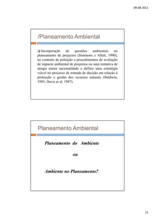 09‐08‐2011
11
/Planeamento Ambiental
 Incorporação de questões ambientais nop ç q
planeamento de projectos (Simmons e Allett, 1990),
no controlo de poluição e procedimentos de avaliação
de impacte ambiental de projectos ou uma tentativa de
atingir maior racionalidade e definir uma estratégia
viável no processo de tomada de decisão em relação à
ã ã d i (B ld iprotecção e gestão dos recursos naturais (Baldwin,
1985; Davis et al, 1987).
Planeamento Ambiental
Planeamento do AmbientePlaneamento do Ambiente
ou
Ambiente no Planeamento?
 