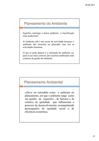 09‐08‐2011
12
Planeamento do Ambiente
Significa restringir o factor ambiente à classificaçãoSignifica restringir o factor ambiente à classificação
mais tradicional.
O Ambiente não é um sector de actividade humana, o
ambiente não necessita ser planeado, mas sim as
actividades humanas.
O que se pode planear é a utilização do ambiente ou,
para se ser mais correcto, dos recursos ambientais num
contexto de gestão do ambiente.
Planeamento Ambiental
 Deve ser entendido como o ambiente no Deve ser entendido como o ambiente no
planeamento, em que o ambiente surge como
um quadro de requisitos , de factores e de
critérios de qualidade que influenciam o
processo de desenvolvimento, acompanhando
preocupações de equidade social e de
eficiência económica.
 