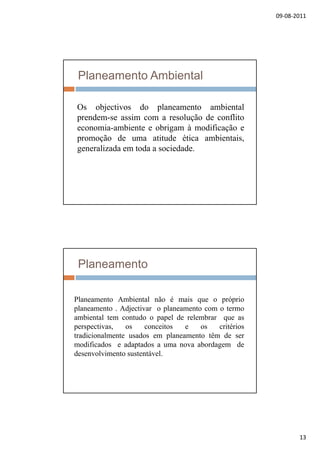 09‐08‐2011
13
Planeamento Ambiental
Os objectivos do planeamento ambientalOs objectivos do planeamento ambiental
prendem-se assim com a resolução de conflito
economia-ambiente e obrigam à modificação e
promoção de uma atitude ética ambientais,
generalizada em toda a sociedade.
Planeamento
l bi l i iPlaneamento Ambiental não é mais que o próprio
planeamento . Adjectivar o planeamento com o termo
ambiental tem contudo o papel de relembrar que as
perspectivas, os conceitos e os critérios
tradicionalmente usados em planeamento têm de ser
modificados e adaptados a uma nova abordagem demodificados e adaptados a uma nova abordagem de
desenvolvimento sustentável.
 