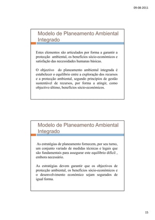 09‐08‐2011
15
Modelo de Planeamento Ambiental
Integrado
Estes elementos são articulados por forma a garantir aEstes elementos são articulados por forma a garantir a
protecção ambiental, os benefícios sócio-económicos e
satisfação das necessidades humanas básicas.
O objectivo do planeamento ambiental integrada é
estabelecer o equílibrio entre a exploração dos recursosq p ç
e a protecção ambiental, segundo princípios de gestão
sustentável de recursos, por forma a atingir, como
objectivo último, benefícios sócio-económicos.
Modelo de Planeamento Ambiental
Integrado
As estratégias de planeamento fornecem por seu turnoAs estratégias de planeamento fornecem, por seu turno,
um conjunto variado de medidas técnicas e legais que
são fundamentais para assegurar este equilíbrio difícil ,
embora necessário.
As estratégias devem garantir que os objectivos deg g q j
protecção ambiental, os benefícios sócio-económicos e
o desenvolvimento económico sejam segurados de
igual forma.
 