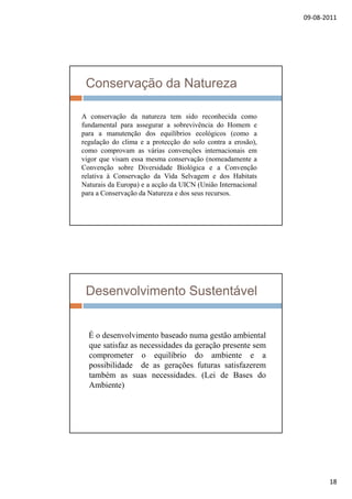 09‐08‐2011
18
Conservação da Natureza
A conservação da natureza tem sido reconhecida comoç
fundamental para assegurar a sobrevivência do Homem e
para a manutenção dos equilíbrios ecológicos (como a
regulação do clima e a protecção do solo contra a erosão),
como comprovam as várias convenções internacionais em
vigor que visam essa mesma conservação (nomeadamente a
Convenção sobre Diversidade Biológica e a Convenção
relativa à Conservação da Vida Selvagem e dos Habitats
Naturais da Europa) e a acção da UICN (União Internacional
para a Conservação da Natureza e dos seus recursos.
Desenvolvimento Sustentável
É o desenvolvimento baseado numa gestão ambiental
que satisfaz as necessidades da geração presente sem
comprometer o equilíbrio do ambiente e a
possibilidade de as gerações futuras satisfazerem
também as suas necessidades. (Lei de Bases do
Ambiente)
 