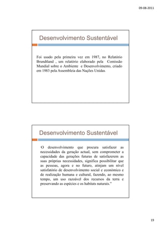 09‐08‐2011
19
Desenvolvimento Sustentável
:
Foi usado pela primeira vez em 1987, no Relatório
Brundtland , um relatório elaborado pela Comissão
Mundial sobre o Ambiente e Desenvolvimento, criado
em 1983 pela Assembleia das Nações Unidas.
Desenvolvimento Sustentável
“O desenvolvimento que procura satisfazer asq p
necessidades da geração actual, sem comprometer a
capacidade das gerações futuras de satisfazerem as
suas próprias necessidades, significa possibilitar que
as pessoas, agora e no futuro, atinjam um nível
satisfatório de desenvolvimento social e económico e
d li ã h lt l f dde realização humana e cultural, fazendo, ao mesmo
tempo, um uso razoável dos recursos da terra e
preservando as espécies e os habitats naturais.”
 