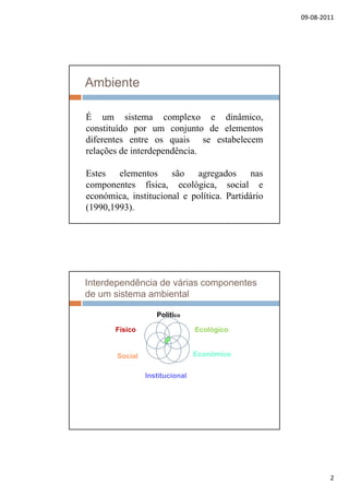 09‐08‐2011
2
Ambiente
É um sistema complexo e dinâmicoÉ um sistema complexo e dinâmico,
constituído por um conjunto de elementos
diferentes entre os quais se estabelecem
relações de interdependência.
E t l t ã dEstes elementos são agregados nas
componentes física, ecológica, social e
económica, institucional e política. Partidário
(1990,1993).
Interdependência de várias componentes
de um sistema ambiental
Político
Ecológico
Económico
Institucional
Social
Físico
Institucional
 