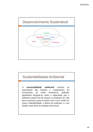 09‐08‐2011
20
Desenvolvimento Sustentável
Social
Social
Social
Ecológico
Social
Económico
ViávelSuportável
Sustentável
Equitativo
Sustentabilidade Ambiental
iA sustentabilidade ambiental consiste na
manutenção das funções e componentes do
ecossistema, de modo sustentável, podendo
igualmente designar-se como a capacidade que o
ambiente natural tem de manter as condições de vida
para as pessoas e para os outros seres vivos tendo empara as pessoas e para os outros seres vivos, tendo em
conta a habitabilidade, a beleza do ambiente e a sua
função como fonte de energias renováveis.
 