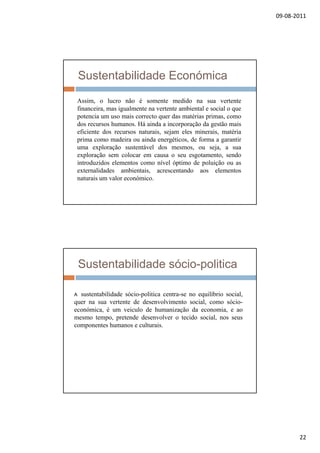 09‐08‐2011
22
Sustentabilidade Económica
Assim, o lucro não é somente medido na sua vertente
financeira mas igualmente na vertente ambiental e social o quefinanceira, mas igualmente na vertente ambiental e social o que
potencia um uso mais correcto quer das matérias primas, como
dos recursos humanos. Há ainda a incorporação da gestão mais
eficiente dos recursos naturais, sejam eles minerais, matéria
prima como madeira ou ainda energéticos, de forma a garantir
uma exploração sustentável dos mesmos, ou seja, a sua
exploração sem colocar em causa o seu esgotamento, sendoexploração sem colocar em causa o seu esgotamento, sendo
introduzidos elementos como nível óptimo de poluição ou as
externalidades ambientais, acrescentando aos elementos
naturais um valor económico.
Sustentabilidade sócio-politica
A sustentabilidade sócio-politica centra-se no equilíbrio social,p q ,
quer na sua vertente de desenvolvimento social, como sócio-
económica, é um veiculo de humanização da economia, e ao
mesmo tempo, pretende desenvolver o tecido social, nos seus
componentes humanos e culturais.
 