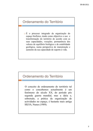 09‐08‐2011
3
Ordenamento do Território
 É o processo integrado da organização do
espaço biofísico, tendo como objectivo o uso e
transformação do território de acordo com as
suas capacidades, vocações. permanência dos
valores de equilibrio biológico e de estabilidadeq g
geológica, numa perspectiva de manutenção e
aumento da sua capacidade de suporte à vida.
Ordenamento do Território
O i d d d i ó i lO conceito de ordenamento do território tal
como o concebemos actualmente é um
fenómeno do século XX, do período pós
segunda guerra mundial, mas a ideia e,
sobretudo, a prática da organização de, p g ç
actividades no espaço, é bastante mais antiga
SILVA, Nunes (1989).
 