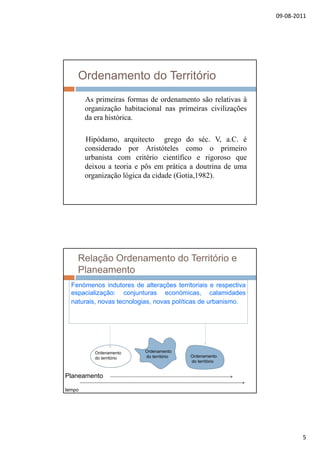 09‐08‐2011
5
Ordenamento do Território
As primeiras formas de ordenamento são relativas à
organização habitacional nas primeiras civilizaçõesorganização habitacional nas primeiras civilizações
da era histórica.
Hipódamo, arquitecto grego do séc. V, a.C. é
considerado por Aristóteles como o primeiro
urbanista com critério científico e rigoroso queurbanista com critério científico e rigoroso que
deixou a teoria e pôs em prática a doutrina de uma
organização lógica da cidade (Gotia,1982).
Relação Ordenamento do Território e
Planeamento
Fenómenos indutores de alterações territoriais e respectiva
espacialização: conjunturas económicas, calamidades
naturais, novas tecnologias, novas políticas de urbanismo.
Ordenamento
do território
Ordenamento
do território Ordenamento
do território
Planeamento
tempo
 