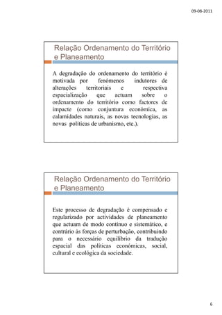 09‐08‐2011
6
Relação Ordenamento do Território
e Planeamento
A degradação do ordenamento do território éA degradação do ordenamento do território é
motivada por fenómenos indutores de
alterações territoriais e respectiva
espacialização que actuam sobre o
ordenamento do território como factores de
impacte (como conjuntura económica asimpacte (como conjuntura económica, as
calamidades naturais, as novas tecnologias, as
novas políticas de urbanismo, etc.).
Relação Ordenamento do Território
e Planeamento
Este processo de degradação é compensado e
regularizado por actividades de planeamento
que actuam de modo contínuo e sistemático, e
contrário às forças de perturbação, contribuindo
para o necessário equilíbrio da traduçãopara o necessário equilíbrio da tradução
espacial das políticas económicas, social,
cultural e ecológica da sociedade.
 