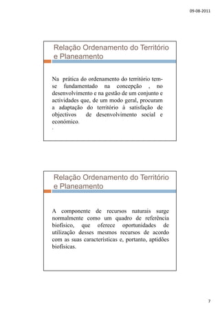 09‐08‐2011
7
Relação Ordenamento do Território
e Planeamento
Na prática do ordenamento do território tem-
se fundamentado na concepção , no
desenvolvimento e na gestão de um conjunto e
actividades que, de um modo geral, procuram
a adaptação do território à satisfação dea adaptação do território à satisfação de
objectivos de desenvolvimento social e
económico.
.
Relação Ordenamento do Território
e Planeamento
A componente de recursos naturais surge
normalmente como um quadro de referência
biofísico, que oferece oportunidades de
utilização desses mesmos recursos de acordo
í i idõcom as suas características e, portanto, aptidões
biofísicas.
 