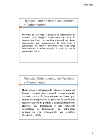 09‐08‐2011
9
Relação Ordenamento do Território
e Planeamento
Do ponto de vista legal, o processo de ordenamento do
território vê-se obrigado a considerar uma série de
instrumentos legais no domínio ambiental que foram
estabelecidos com preocupações de preservação e
conservação dos recursos ambientais, mas onde surge
i di i d d i dimediatamente a sua interpretação do ponto de vista da
gestão do território.
Relação Ordenamento do Território
e Planeamento
Deste modo a integração de politicas de recursosDeste modo, a integração de politicas de recursos
físicos e naturais no processo de ordenamento do
território carece de instrumentos auxiliares que,
através da interpretação de políticas de gestão dos
recursos existentes, permita o estabelecimento dos
ité i d i id d d di õcritérios, das prioridades e das condições
necessárias à formulação de estratégias
sustentáveis em ordenamento do território
(Partidário, 1998)
 