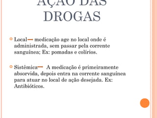 AÇÃO DAS
              DROGAS
   Local medicação age no local onde é
    administrada, sem passar pela corrente
    sanguínea; Ex: pomadas e colírios.

   Sistêmica     A medicação é primeiramente
    absorvida, depois entra na corrente sanguínea
    para atuar no local de ação desejada. Ex:
    Antibióticos.
 
