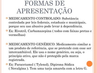 FORMAS DE
       APRESENTAÇÃO
 MEDICAMENTO CONTROLADO: Substância
  controlada por leis federais, estaduais e municipais,
  porque seu uso abusivo pode levar à dependência.
 Ex: Rivotril, Carbamazepina ( todos com faixas pretas e
  vermelhas)

 MEDICAMENTO GENÉRICO: Medicamento similar a
  um produto de referência, que se pretende com esse ser
  intercambiável. Ele usa o nome genérico, ou seja, o
  princípio ativo, que não é protegido pela marca
  registrada.
 Ex: Paracetamol ( Tylenol), Dipirona Sódica
  ( Novalgina ). Tem uma tarja amarela com a letra G.
 