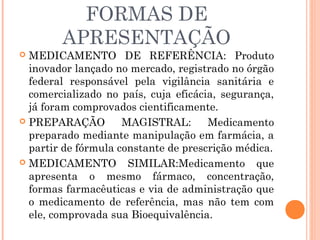 FORMAS DE
        APRESENTAÇÃO
 MEDICAMENTO DE REFERÊNCIA: Produto
  inovador lançado no mercado, registrado no órgão
  federal responsável pela vigilância sanitária e
  comercializado no país, cuja eficácia, segurança,
  já foram comprovados cientificamente.
 PREPARAÇÃO         MAGISTRAL:       Medicamento
  preparado mediante manipulação em farmácia, a
  partir de fórmula constante de prescrição médica.
 MEDICAMENTO         SIMILAR:Medicamento que
  apresenta o mesmo fármaco, concentração,
  formas farmacêuticas e via de administração que
  o medicamento de referência, mas não tem com
  ele, comprovada sua Bioequivalência.
 